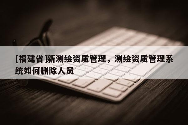 [福建省]新測(cè)繪資質(zhì)管理，測(cè)繪資質(zhì)管理系統(tǒng)如何刪除人員