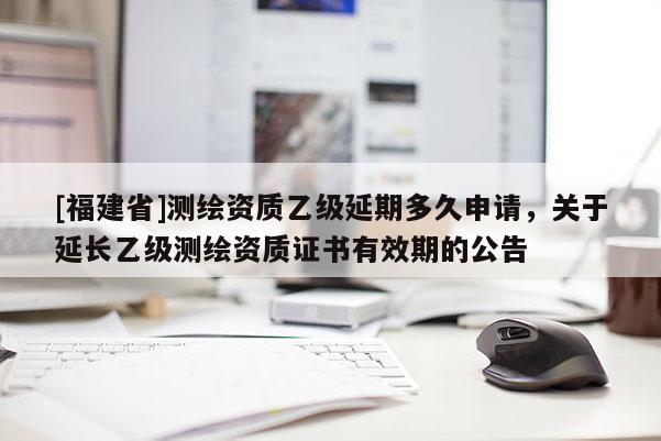 [福建省]測繪資質(zhì)乙級延期多久申請，關(guān)于延長乙級測繪資質(zhì)證書有效期的公告