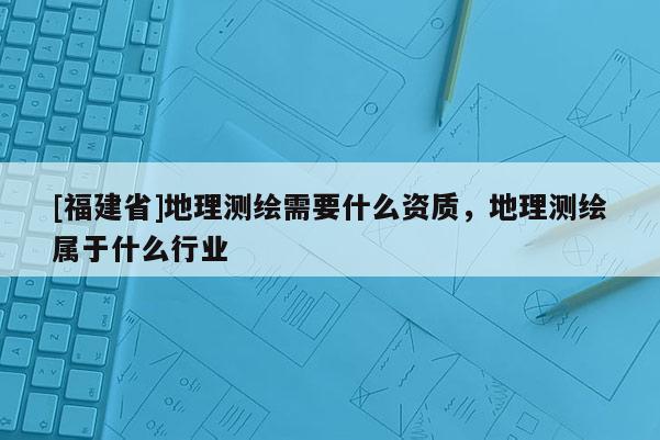 [福建省]地理測繪需要什么資質，地理測繪屬于什么行業(yè)
