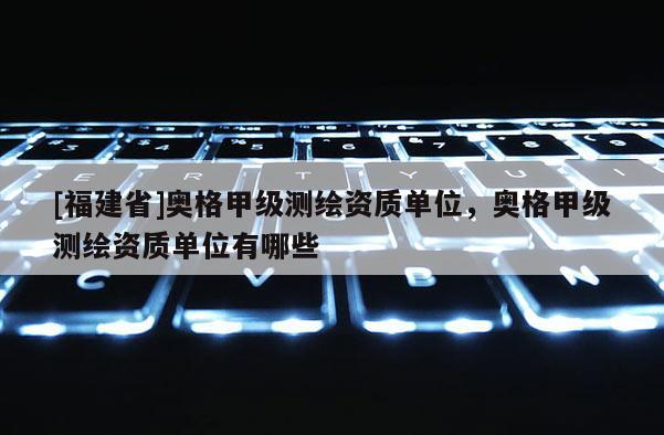 [福建省]奧格甲級測繪資質(zhì)單位，奧格甲級測繪資質(zhì)單位有哪些