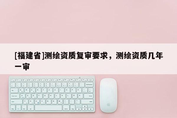 [福建省]測繪資質(zhì)復(fù)審要求，測繪資質(zhì)幾年一審