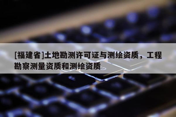 [福建省]土地勘測許可證與測繪資質(zhì)，工程勘察測量資質(zhì)和測繪資質(zhì)