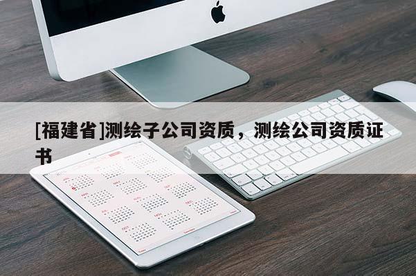 [福建省]測(cè)繪子公司資質(zhì)，測(cè)繪公司資質(zhì)證書