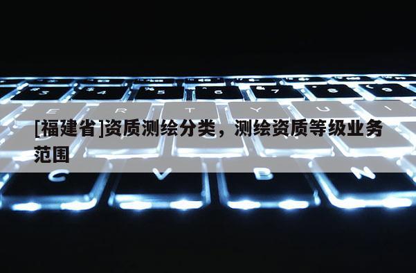 [福建省]資質(zhì)測(cè)繪分類，測(cè)繪資質(zhì)等級(jí)業(yè)務(wù)范圍