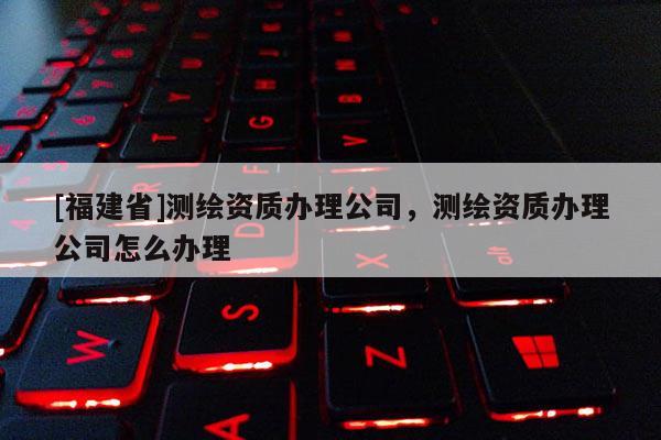 [福建省]測繪資質(zhì)辦理公司，測繪資質(zhì)辦理公司怎么辦理