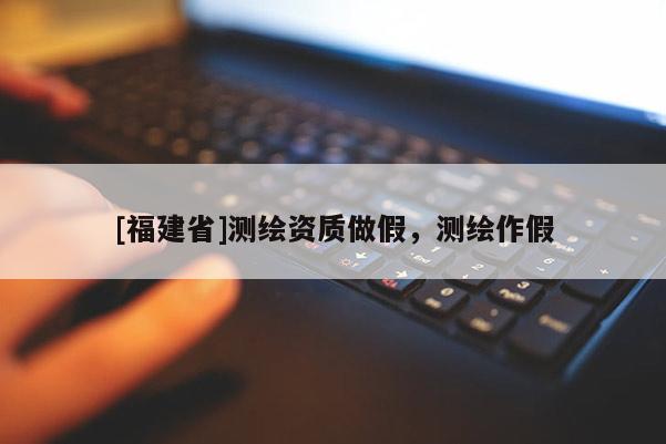 [福建省]測繪資質(zhì)做假，測繪作假