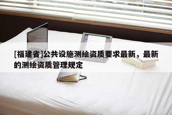 [福建省]公共設(shè)施測繪資質(zhì)要求最新，最新的測繪資質(zhì)管理規(guī)定