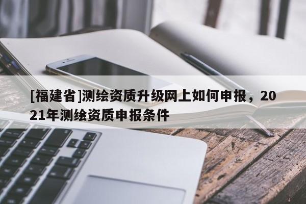 [福建省]測繪資質(zhì)升級網(wǎng)上如何申報(bào)，2021年測繪資質(zhì)申報(bào)條件