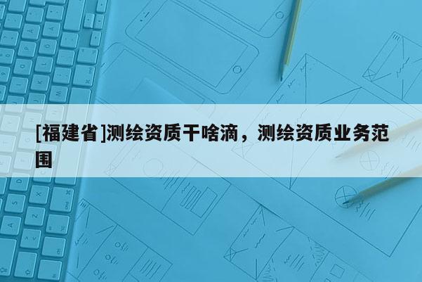 [福建省]測(cè)繪資質(zhì)干啥滴，測(cè)繪資質(zhì)業(yè)務(wù)范圍