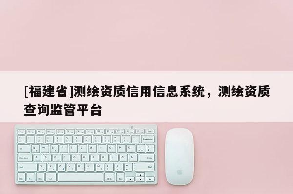 [福建省]測繪資質信用信息系統(tǒng)，測繪資質查詢監(jiān)管平臺
