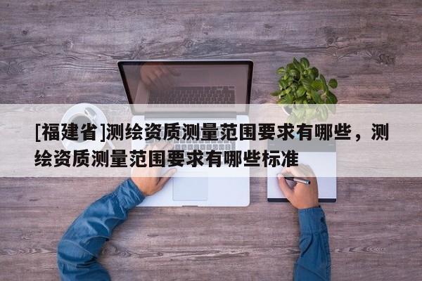 [福建省]測繪資質(zhì)測量范圍要求有哪些，測繪資質(zhì)測量范圍要求有哪些標準