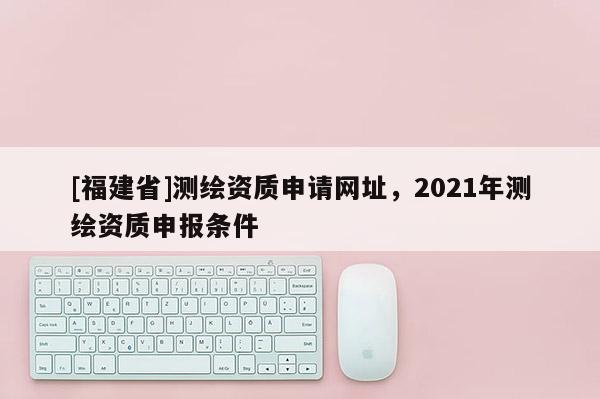 [福建省]測繪資質(zhì)申請網(wǎng)址，2021年測繪資質(zhì)申報(bào)條件