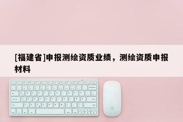 [福建省]申報測繪資質(zhì)業(yè)績，測繪資質(zhì)申報材料