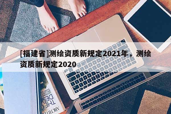 [福建省]測(cè)繪資質(zhì)新規(guī)定2021年，測(cè)繪資質(zhì)新規(guī)定2020