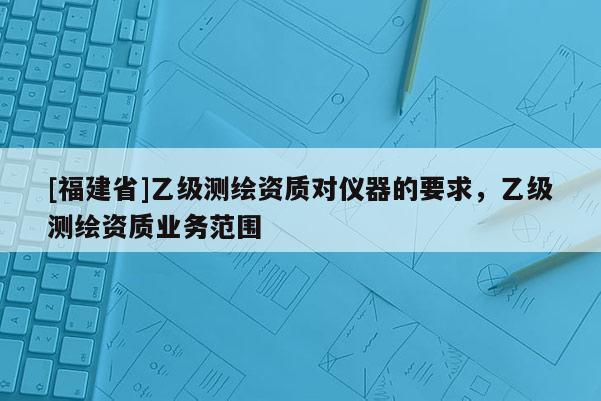 [福建省]乙級測繪資質(zhì)對儀器的要求，乙級測繪資質(zhì)業(yè)務(wù)范圍