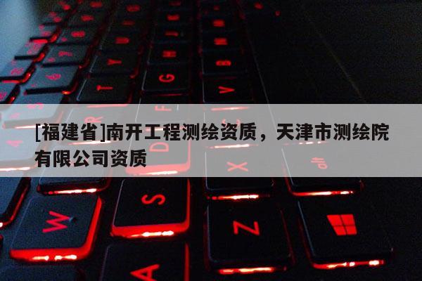 [福建省]南開工程測(cè)繪資質(zhì)，天津市測(cè)繪院有限公司資質(zhì)