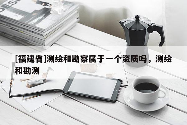 [福建省]測繪和勘察屬于一個資質(zhì)嗎，測繪和勘測
