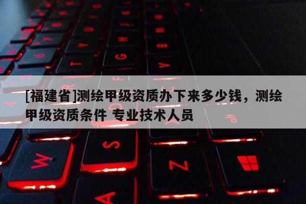 [福建省]測(cè)繪甲級(jí)資質(zhì)辦下來(lái)多少錢，測(cè)繪甲級(jí)資質(zhì)條件 專業(yè)技術(shù)人員