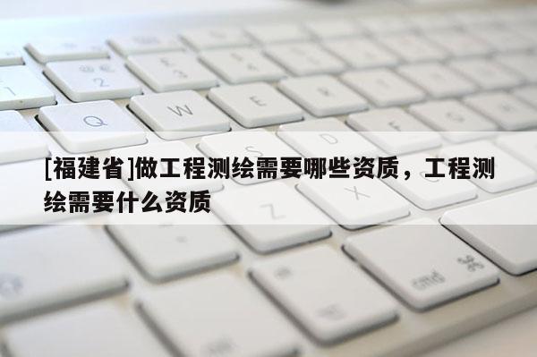 [福建省]做工程測(cè)繪需要哪些資質(zhì)，工程測(cè)繪需要什么資質(zhì)