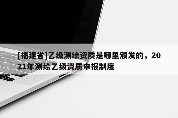 [福建省]乙級測繪資質(zhì)是哪里頒發(fā)的，2021年測繪乙級資質(zhì)申報制度