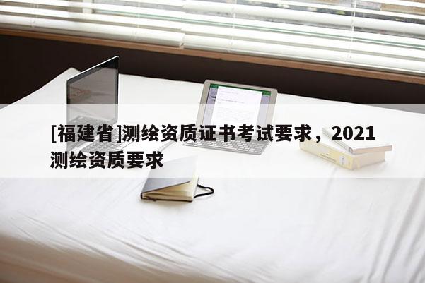 [福建省]測(cè)繪資質(zhì)證書(shū)考試要求，2021測(cè)繪資質(zhì)要求