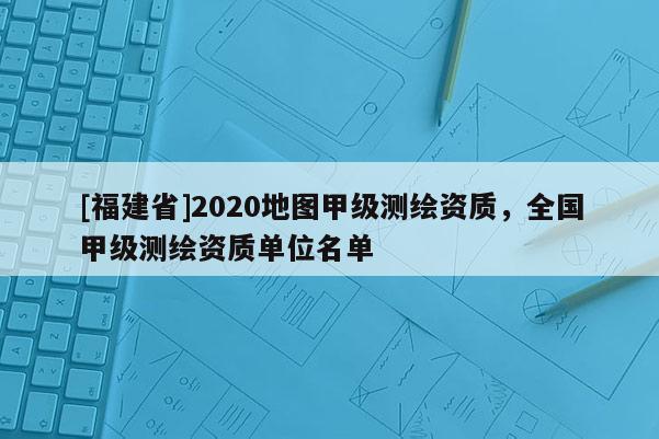 [福建省]2020地圖甲級測繪資質(zhì)，全國甲級測繪資質(zhì)單位名單