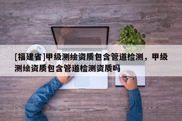 [福建省]甲級測繪資質(zhì)包含管道檢測，甲級測繪資質(zhì)包含管道檢測資質(zhì)嗎
