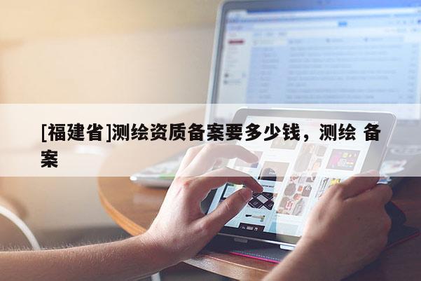 [福建省]測繪資質(zhì)備案要多少錢，測繪 備案