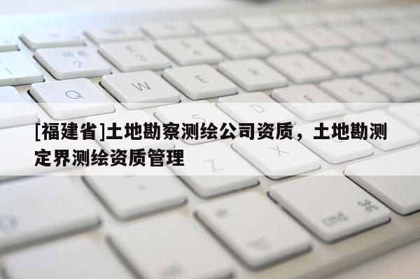 [福建省]土地勘察測繪公司資質(zhì)，土地勘測定界測繪資質(zhì)管理