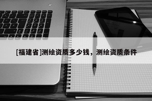 [福建省]測(cè)繪資質(zhì)多少錢(qián)，測(cè)繪資質(zhì)條件