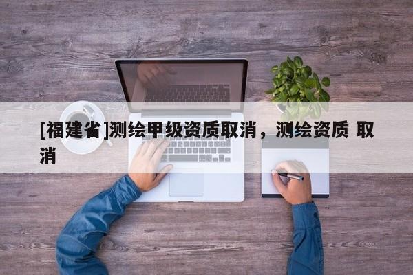 [福建省]測繪甲級資質(zhì)取消，測繪資質(zhì) 取消