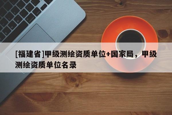 [福建省]甲級測繪資質(zhì)單位+國家局，甲級測繪資質(zhì)單位名錄