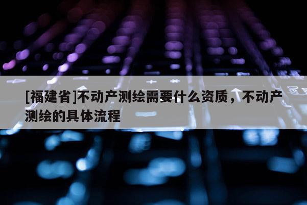 [福建省]不動產(chǎn)測繪需要什么資質(zhì)，不動產(chǎn)測繪的具體流程