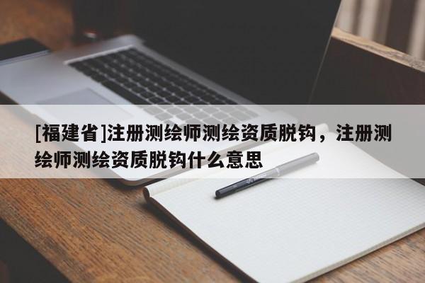 [福建省]注冊測繪師測繪資質脫鉤，注冊測繪師測繪資質脫鉤什么意思