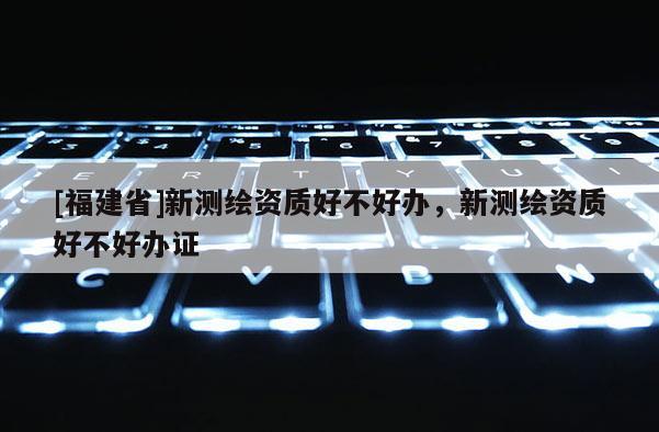 [福建省]新測繪資質(zhì)好不好辦，新測繪資質(zhì)好不好辦證
