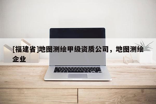 [福建省]地圖測繪甲級資質公司，地圖測繪企業(yè)