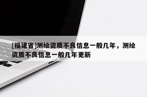 [福建省]測(cè)繪資質(zhì)不良信息一般幾年，測(cè)繪資質(zhì)不良信息一般幾年更新
