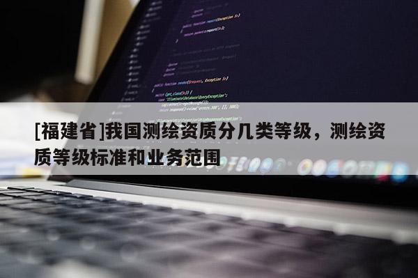 [福建省]我國測繪資質(zhì)分幾類等級，測繪資質(zhì)等級標準和業(yè)務范圍