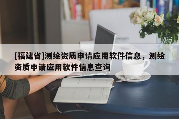 [福建省]測繪資質(zhì)申請應(yīng)用軟件信息，測繪資質(zhì)申請應(yīng)用軟件信息查詢