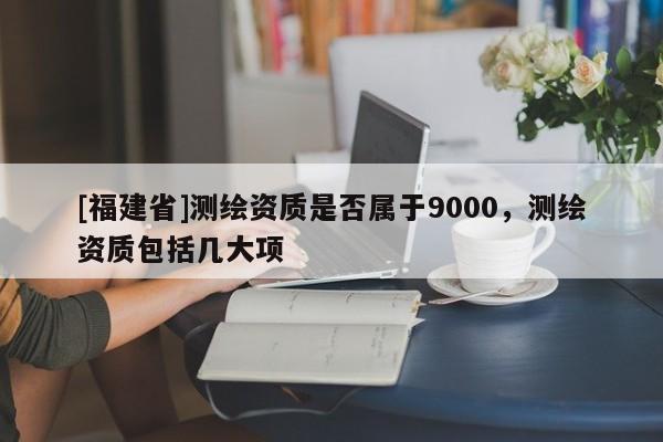 [福建省]測繪資質是否屬于9000，測繪資質包括幾大項