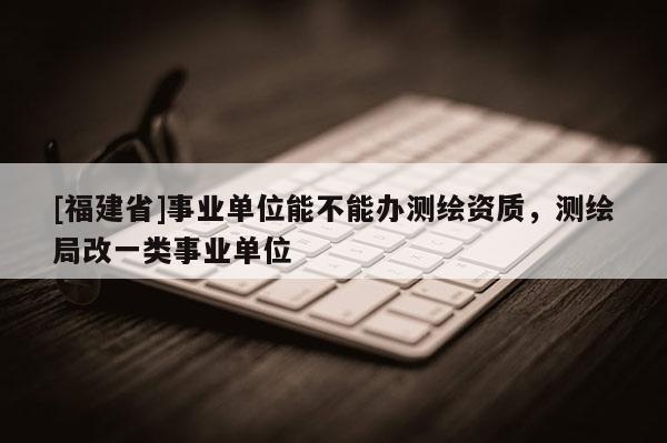 [福建省]事業(yè)單位能不能辦測繪資質(zhì)，測繪局改一類事業(yè)單位