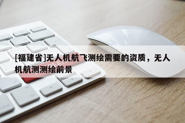 [福建省]無人機(jī)航飛測(cè)繪需要的資質(zhì)，無人機(jī)航測(cè)測(cè)繪前景
