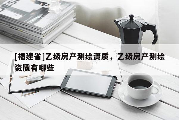 [福建省]乙級房產(chǎn)測繪資質(zhì)，乙級房產(chǎn)測繪資質(zhì)有哪些