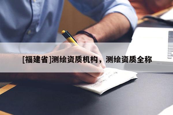 [福建省]測繪資質(zhì)機(jī)構(gòu)，測繪資質(zhì)全稱