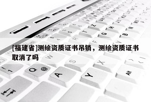[福建省]測繪資質(zhì)證書吊銷，測繪資質(zhì)證書取消了嗎