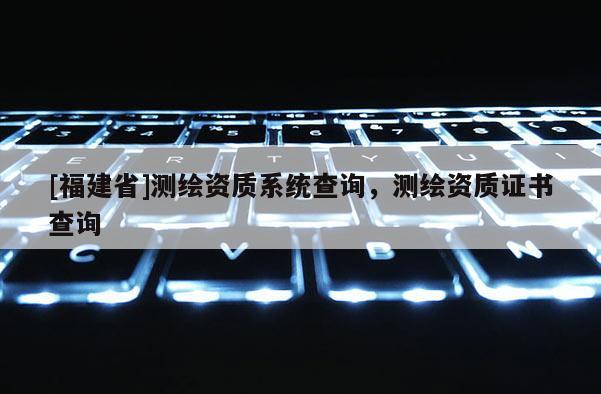 [福建省]測(cè)繪資質(zhì)系統(tǒng)查詢，測(cè)繪資質(zhì)證書(shū)查詢