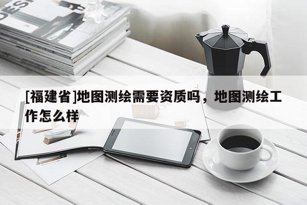 [福建省]地圖測繪需要資質(zhì)嗎，地圖測繪工作怎么樣