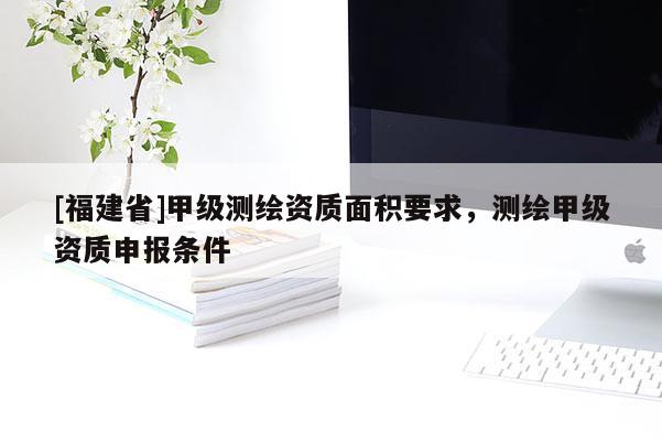 [福建省]甲級測繪資質(zhì)面積要求，測繪甲級資質(zhì)申報(bào)條件