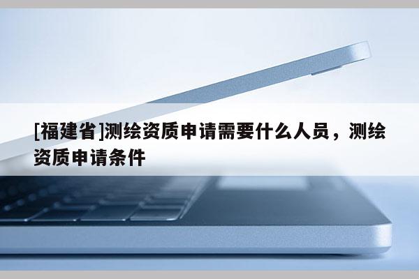[福建省]測繪資質申請需要什么人員，測繪資質申請條件