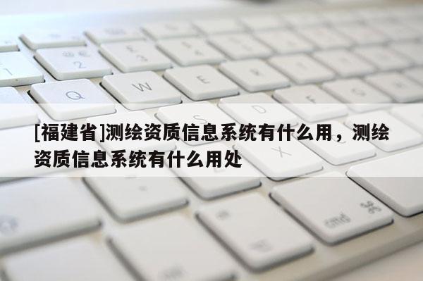 [福建省]測(cè)繪資質(zhì)信息系統(tǒng)有什么用，測(cè)繪資質(zhì)信息系統(tǒng)有什么用處